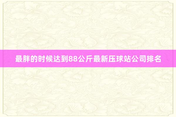 最胖的时候达到88公斤最新压球站公司排名