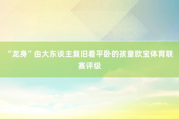 “龙身”由大东谈主复旧着平卧的孩童欧宝体育联赛评级