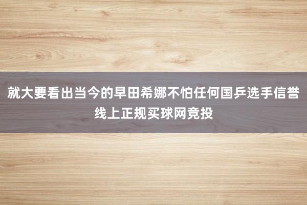 就大要看出当今的早田希娜不怕任何国乒选手信誉线上正规买球网竞投