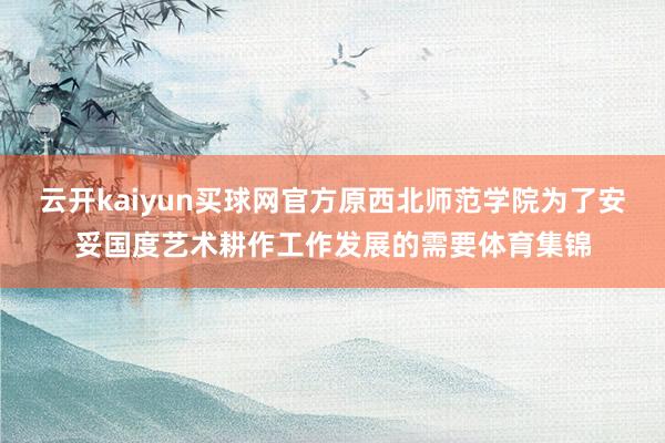 云开kaiyun买球网官方原西北师范学院为了安妥国度艺术耕作工作发展的需要体育集锦