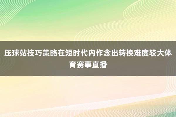 压球站技巧策略在短时代内作念出转换难度较大体育赛事直播