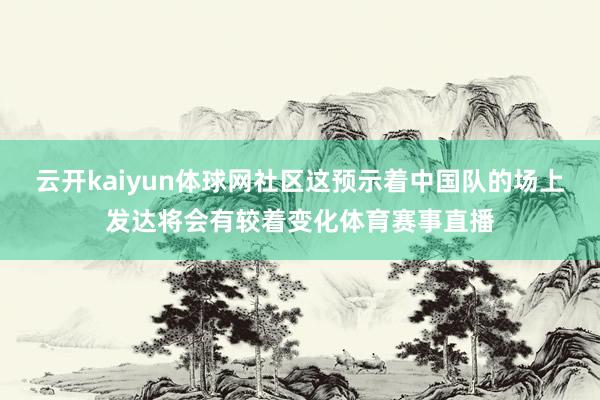 云开kaiyun体球网社区这预示着中国队的场上发达将会有较着变化体育赛事直播