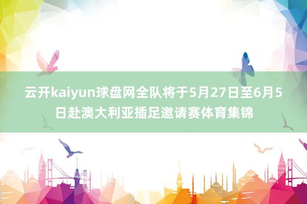 云开kaiyun球盘网全队将于5月27日至6月5日赴澳大利亚插足邀请赛体育集锦