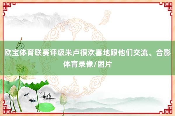 欧宝体育联赛评级米卢很欢喜地跟他们交流、合影体育录像/图片