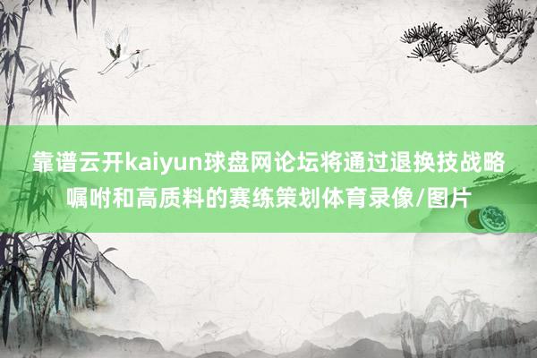 靠谱云开kaiyun球盘网论坛将通过退换技战略嘱咐和高质料的赛练策划体育录像/图片