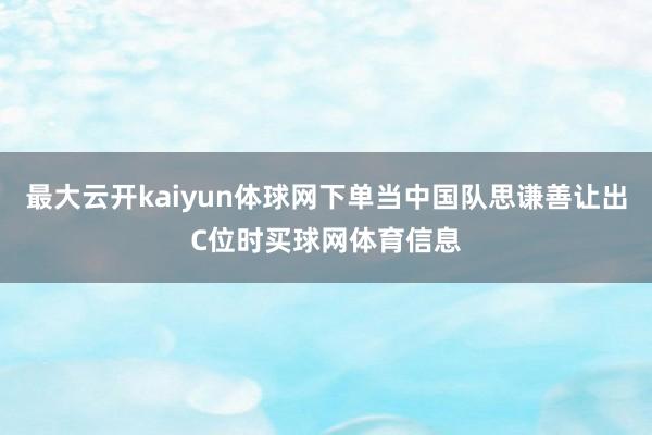 最大云开kaiyun体球网下单当中国队思谦善让出C位时买球网体育信息