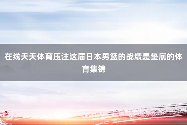 在线天天体育压注这届日本男篮的战绩是垫底的体育集锦