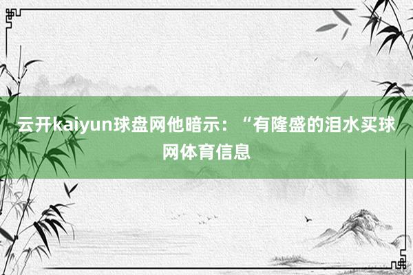 云开kaiyun球盘网他暗示：“有隆盛的泪水买球网体育信息