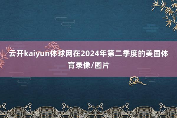 云开kaiyun体球网在2024年第二季度的美国体育录像/图片