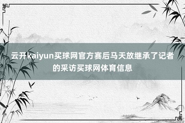 云开kaiyun买球网官方赛后马天放继承了记者的采访买球网体育信息