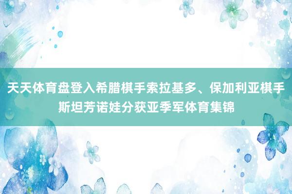 天天体育盘登入希腊棋手索拉基多、保加利亚棋手斯坦芳诺娃分获亚季军体育集锦