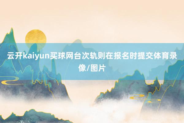 云开kaiyun买球网台次轨则在报名时提交体育录像/图片