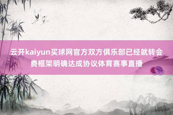 云开kaiyun买球网官方双方俱乐部已经就转会费框架明确达成协议体育赛事直播