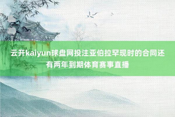 云开kaiyun球盘网投注亚伯拉罕现时的合同还有两年到期体育赛事直播