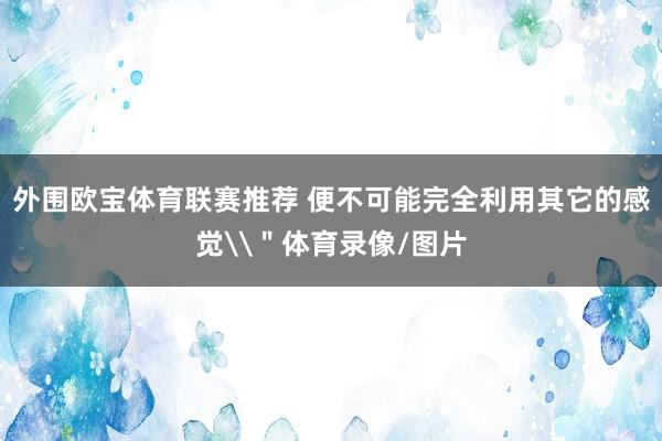 外围欧宝体育联赛推荐 便不可能完全利用其它的感觉\＂体育录像/图片