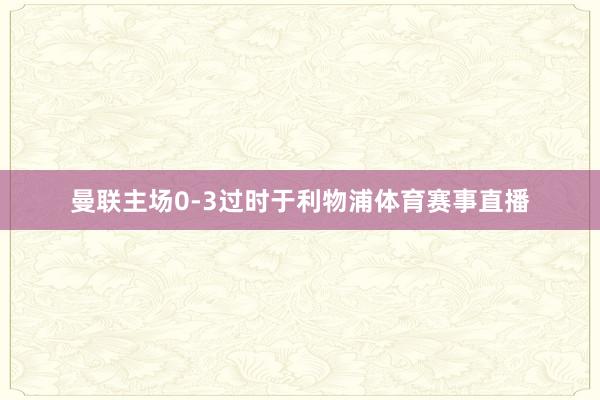 曼联主场0-3过时于利物浦体育赛事直播