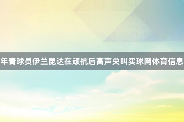 年青球员伊兰昆达在顽抗后高声尖叫买球网体育信息