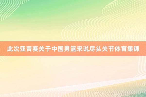 此次亚青赛关于中国男篮来说尽头关节体育集锦