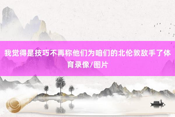 我觉得是技巧不再称他们为咱们的北伦敦敌手了体育录像/图片