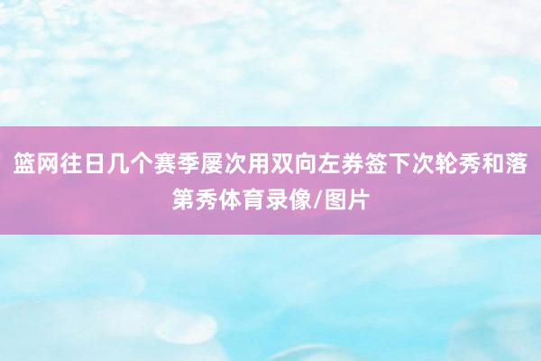 篮网往日几个赛季屡次用双向左券签下次轮秀和落第秀体育录像/图片