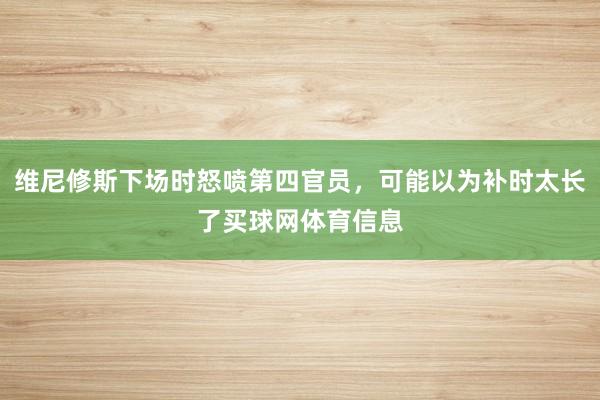 维尼修斯下场时怒喷第四官员，可能以为补时太长了买球网体育信息