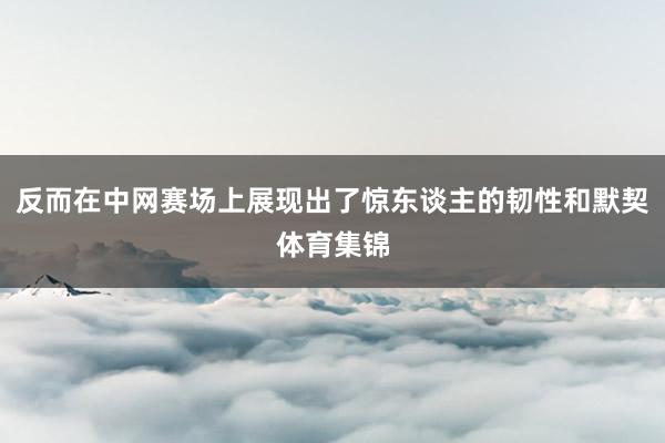 反而在中网赛场上展现出了惊东谈主的韧性和默契体育集锦