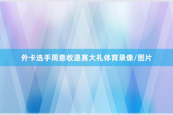 外卡选手周意收退赛大礼体育录像/图片