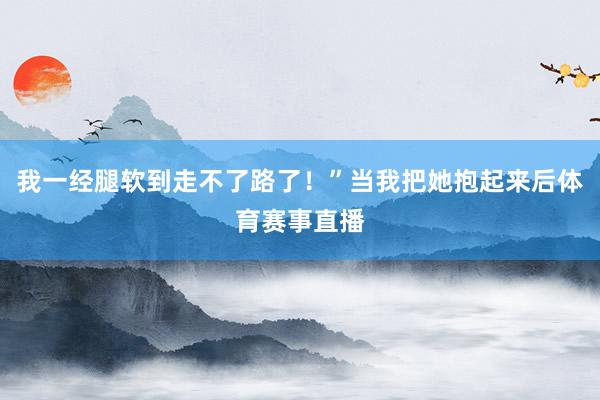 我一经腿软到走不了路了！”当我把她抱起来后体育赛事直播