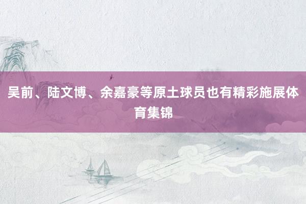 吴前、陆文博、余嘉豪等原土球员也有精彩施展体育集锦